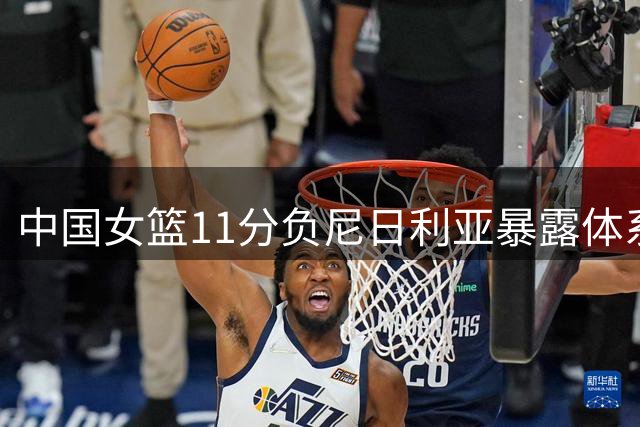 中国女篮11分负尼日利亚暴露体系短板 王治郅点出失利关键