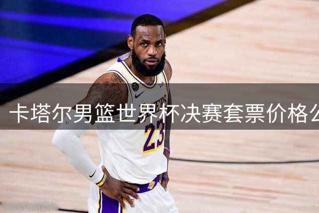 卡塔尔男篮世界杯决赛套票价格公布，最高达1.57万