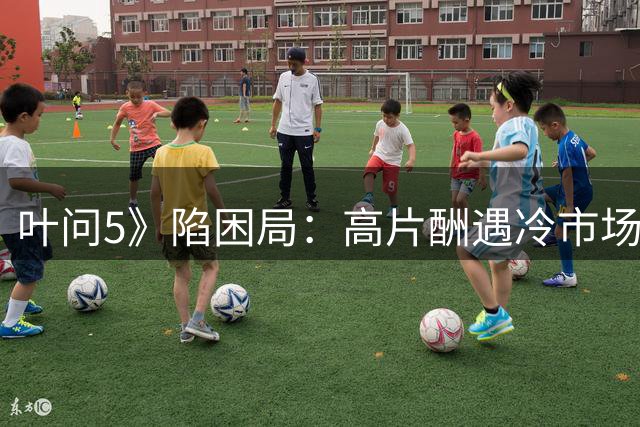 叶问5》陷困局：高片酬遇冷市场，经典IP难续前缘
