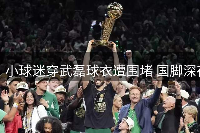 小球迷穿武磊球衣遭围堵 国脚深夜急寻当事人