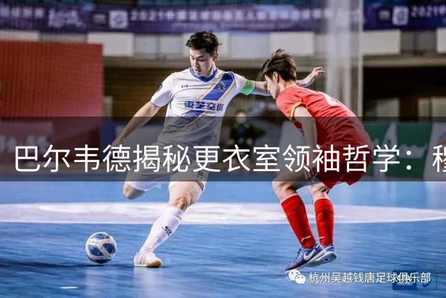 巴尔韦德揭秘更衣室领袖哲学：穆帅亲和力超预期 将用行动诠释队长担当