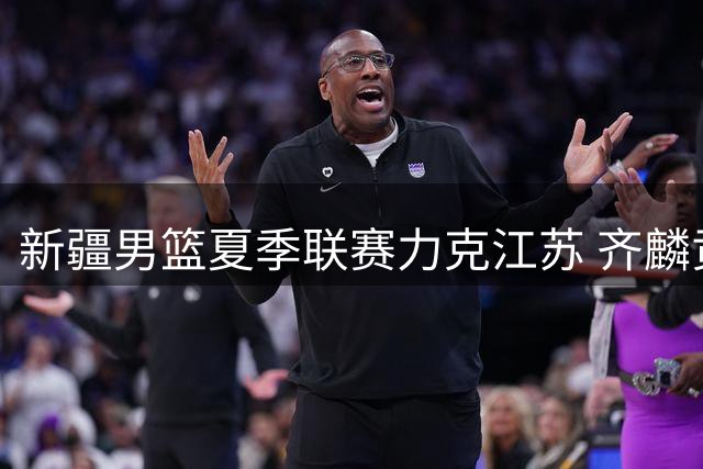 新疆男篮夏季联赛力克江苏 齐麟贡献19分带队取胜
