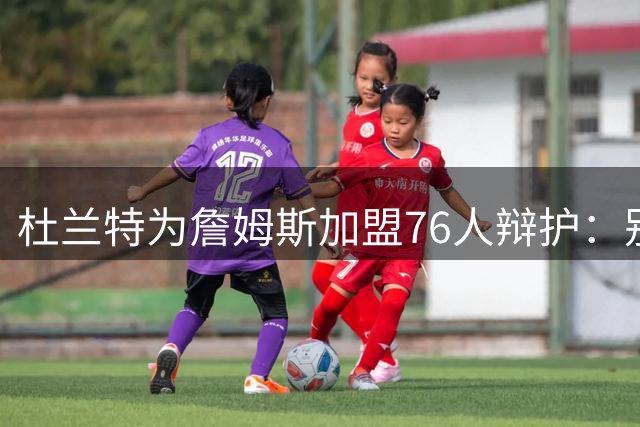 杜兰特为詹姆斯加盟76人辩护：别太情绪化，他代表篮球本身