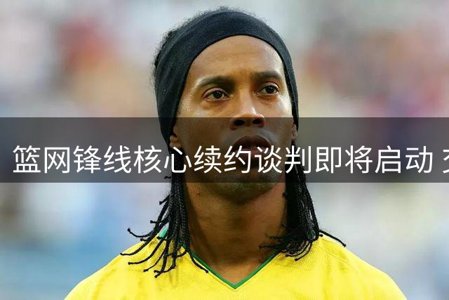 篮网锋线核心续约谈判即将启动 交易传闻暗流涌动