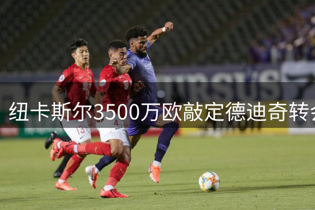 纽卡斯尔3500万欧敲定德迪奇转会 签约至2031年