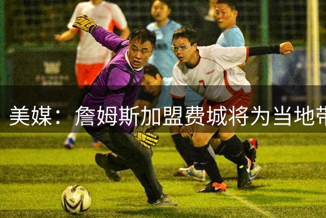 美媒：詹姆斯加盟费城将为当地带来2.5亿至4.3亿美元经济效益