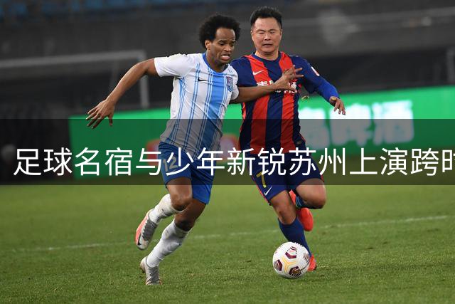 足球名宿与少年新锐苏州上演跨时代对决 2034杯赛前热身赛点燃激情