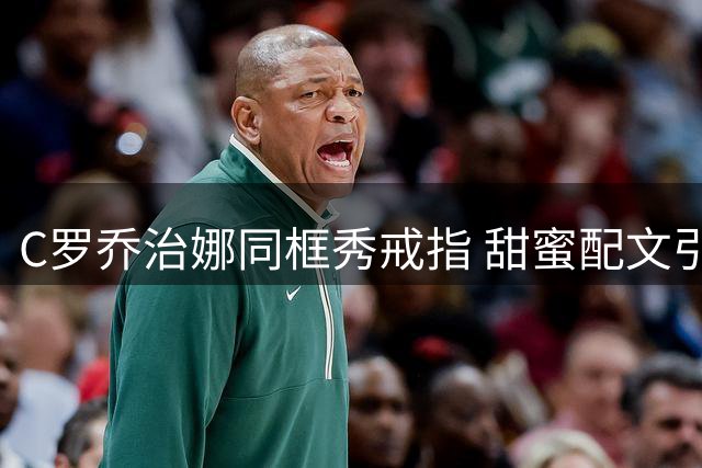 C罗乔治娜同框秀戒指 甜蜜配文引发订婚猜测