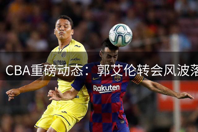 CBA重磅动态：郭艾伦转会风波落幕，李添荣强硬回应质疑，联盟出台新规