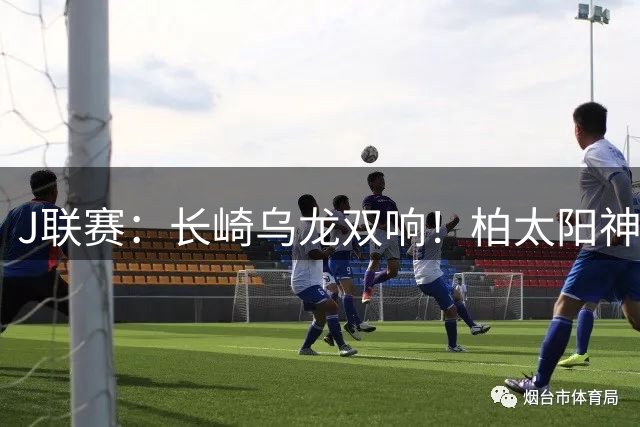 J联赛：长崎乌龙双响！柏太阳神4-2战胜长崎成功丸！