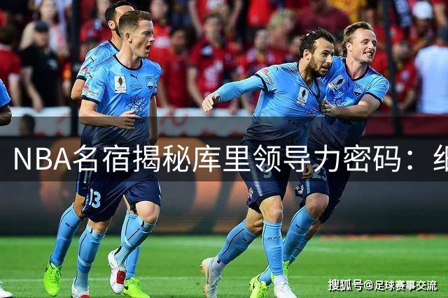 NBA名宿揭秘库里领导力密码：细节处见真章的球队灵魂